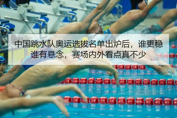 中国跳水队奥运选拔名单出炉后，谁更稳谁有悬念，赛场内外看点真不少