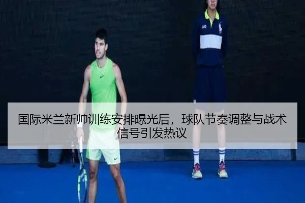国际米兰新帅训练安排曝光后，球队节奏调整与战术信号引发热议（yihaoyule）